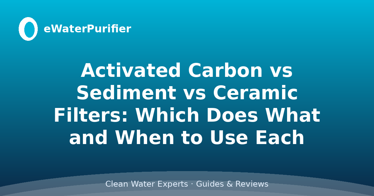 Activated Carbon vs Sediment vs Ceramic Filters: Which Does What and When to Use Each
