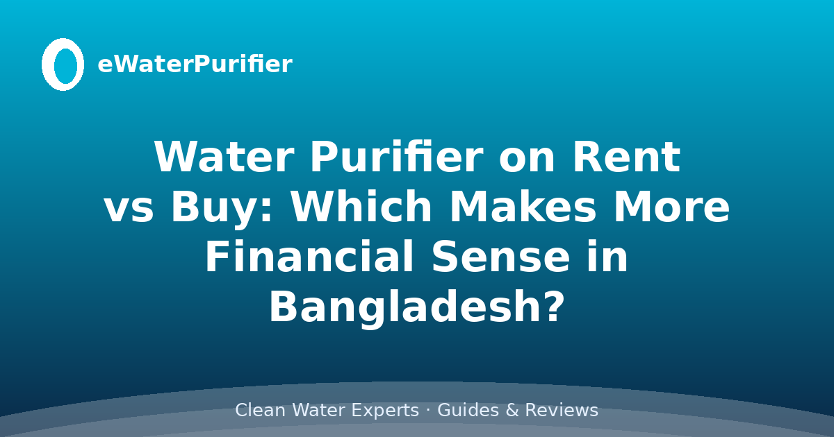 Water Purifier on Rent vs Buy: Which Makes More Financial Sense in Bangladesh?